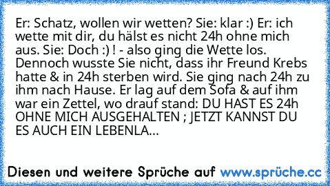 Er: Schatz, wollen wir wetten?
 Sie: klar :)
 Er: ich wette mit dir, du hälst es nicht 24h ohne mich aus.
 Sie: Doch :) !
 - also ging die Wette los. Dennoch wusste Sie nicht, dass ihr Freund Krebs hatte & in 24h sterben wird. Sie ging nach 24h zu ihm nach Hause. Er lag auf dem Sofa & auf ihm war ein Zettel, wo drauf stand: DU HAST ES 24h OHNE MICH AUSGEHALTEN ; JETZT KANNST DU ES AUCH EIN LEBE...