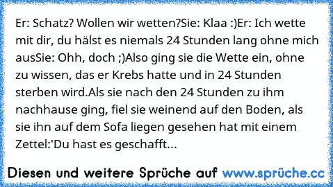 Er: Schatz? Wollen wir wetten?
Sie: Klaa :)
Er: Ich wette mit dir, du hälst es niemals 24 Stunden lang ohne mich aus
Sie: Ohh, doch ;)
Also ging sie die Wette ein, ohne zu wissen, das er Krebs hatte und in 24 Stunden sterben wird.
Als sie nach den 24 Stunden zu ihm nachhause ging, fiel sie weinend auf den Boden, als sie ihn auf dem Sofa liegen gesehen hat mit einem Zettel:
'Du hast es geschafft...