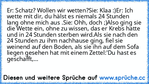 Er: Schatz? Wollen wir wetten?
Sie: Klaa :)
Er: Ich wette mit dir, du hälst es niemals 24 Stunden lang ohne mich aus .
Sie: Ohh, doch ;)
Also ging sie die Wette ein, ohne zu wissen, das er Krebs hatte und in 24 Stunden sterben wird.
Als sie nach den 24 Stunden zu ihm nachhause ging, fiel sie weinend auf den Boden, als sie ihn auf dem Sofa liegen gesehen hat mit einem Zettel:
'Du hast es geschaf...