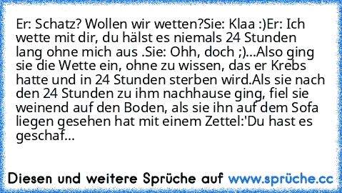 Er: Schatz? Wollen wir wetten?
Sie: Klaa :)
Er: Ich wette mit dir, du hälst es niemals 24 Stunden lang ohne mich aus .
Sie: Ohh, doch ;)
...Also ging sie die Wette ein, ohne zu wissen, das er Krebs hatte und in 24 Stunden sterben wird.
Als sie nach den 24 Stunden zu ihm nachhause ging, fiel sie weinend auf den Boden, als sie ihn auf dem Sofa liegen gesehen hat mit einem Zettel:
'Du hast es gesc...