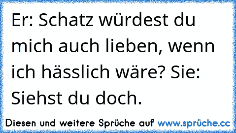 Er: Schatz würdest du mich auch lieben, wenn ich hässlich wäre? 
Sie: Siehst du doch.