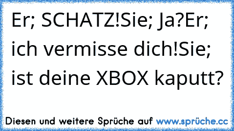 Er; SCHATZ!
Sie; Ja?
Er; ich vermisse dich!
Sie; ist deine XBOX kaputt?