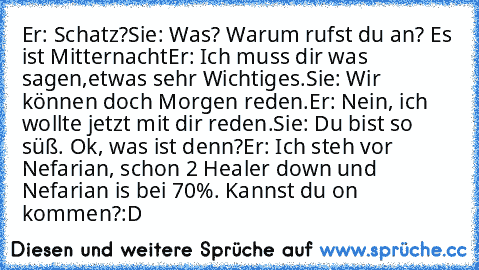 Er: Schatz?
Sie: Was? Warum rufst du an? Es ist Mitternacht…
Er: Ich muss dir was sagen,etwas sehr Wichtiges.
Sie: Wir können doch Morgen reden.
Er: Nein, ich wollte jetzt mit dir reden.
…Sie: Du bist so süß. Ok, was ist denn?
Er: Ich steh vor Nefarian, schon 2 Healer down und Nefarian is bei 70%. Kannst du on kommen?
:D