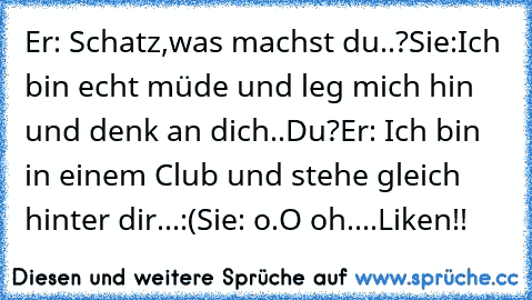 Er: Schatz,was machst du..?
Sie:Ich bin echt müde und leg mich hin und denk an dich..♥♥♥
Du?
Er: Ich bin in einem Club und stehe gleich hinter dir...:(
Sie: o.O oh....
Liken!!