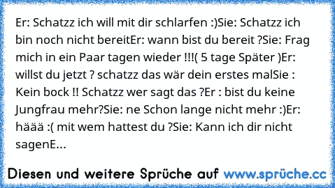 Er: Schatzz ich will mit dir schlarfen :)
Sie: Schatzz ich bin noch nicht bereit
Er: wann bist du bereit ?
Sie: Frag mich in ein Paar tagen wieder !!!
( 5 tage Später )
Er: willst du jetzt ? schatzz das wär dein erstes mal
Sie : Kein bock !! Schatzz wer sagt das ?
Er : bist du keine Jungfrau mehr?
Sie: ne Schon lange nicht mehr :)
Er: häää :( mit wem hattest du ?
Sie: Kann ich dir nicht sagen
E...