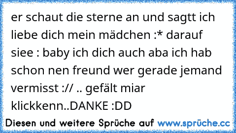 er schaut die sterne an und sagtt ich liebe dich mein mädchen :*♥ darauf siee : baby ich dich auch aba ich hab schon nen freund ♥
wer gerade jemand vermisst :// .. gefält miar klickkenn
..DANKE :DD