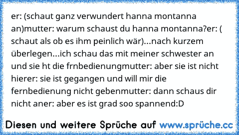 er: (schaut ganz verwundert hanna montanna an)
mutter: warum schaust du hanna montanna?
er: ( schaut als ob es ihm peinlich wär)...nach kurzem überlegen...ich schau das mit meiner schwester an und sie ht die frnbedienung
mutter: aber sie ist nicht hier
er: sie ist gegangen und will mir die fernbedienung nicht geben
mutter: dann schaus dir nicht an
er: aber es ist grad soo spannend
:D