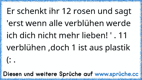 Er schenkt ihr 12 rosen und sagt 'erst wenn alle verblühen werde ich dich nicht mehr lieben! ' . 11 verblühen ,doch 1 ist aus plastik (: . ♥