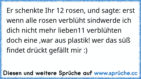 Er schenkte Ihr 12 rosen,
 und sagte:
 erst wenn alle rosen verblüht sind
werde ich dich nicht mehr lieben
11 verblühten
 doch eine ,war aus plastik!
 wer das süß findet drückt gefällt mir :)