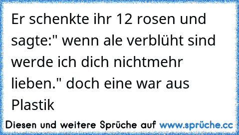 Er schenkte ihr 12 rosen und sagte:" wenn ale verblüht sind werde ich dich nichtmehr lieben." doch eine war aus Plastik