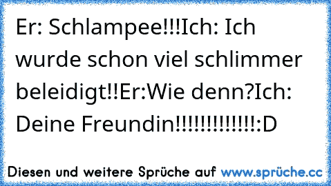 Er: Schlampee!!!
Ich: Ich wurde schon viel schlimmer beleidigt!!
Er:Wie denn?
Ich: Deine Freundin!!!!!!!!!!!!!
:D