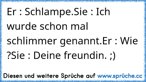 Er : Schlampe.
Sie : Ich wurde schon mal schlimmer genannt.
Er : Wie ?
Sie : Deine freundin. ;)