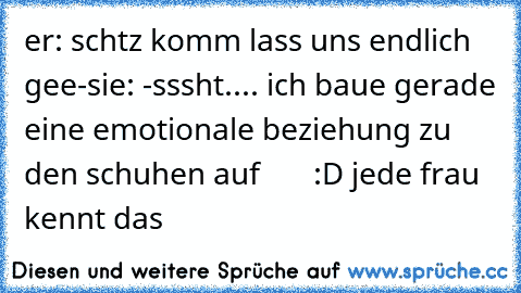 er: schtz komm lass uns endlich gee-
sie: -sssht.... ich baue gerade eine emotionale beziehung zu den schuhen auf
       :D ♥
jede frau kennt das