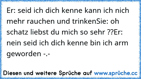 Er: seid ich dich kenne kann ich nich mehr rauchen und trinken
Sie: oh schatz liebst du mich so sehr ??
Er: nein seid ich dich kenne bin ich arm geworden -.-