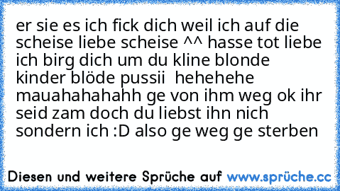 er sie es ich fick dich weil ich auf die scheise liebe scheise ^^ hasse tot liebe ich birg dich um du kline blonde kinder blöde pussii ♥ hehehehe mauahahahahh ge von ihm weg ok ihr seid zam doch du liebst ihn nich sondern ich :D also ge weg ge sterben