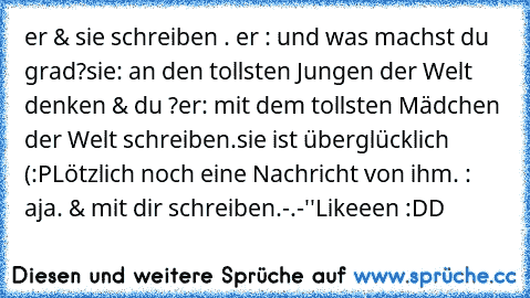 er & sie schreiben . 
er : und was machst du grad?
sie: an den tollsten Jungen der Welt denken & du ?
er: mit dem tollsten Mädchen der Welt schreiben.
sie ist überglücklich (:
PLötzlich noch eine Nachricht von ihm. 
: aja. & mit dir schreiben.
-.-''
Likeeen :DD