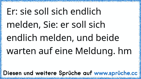 Er: sie soll sich endlich melden, Sie: er soll sich endlich melden, und beide warten auf eine Meldung. hm 