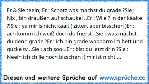 Er & Sie teeln; 
Er : Schatz was machst du grade ?
Sie : Nix , bin draußen auf schaukel ..
Er : Wiie ? in der käälte ?!
Sie : ya mir is nicht kaalt ( zittert aber bisschen )
Er : ach komm ich weiß doch du frierst ..
Sie : was machst du denn grade ?
Er : ich bin grade waaaarm im bett und gucke tv ..
Sie : ach soo ..
Er : bist du jetzt drin ?
Sie : Neein ich chille noch bisschen :) mir ist nicht ...