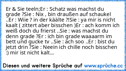 Er & Sie teeln;
Er : Schatz was machst du grade ?
Sie : Nix , bin draußen auf schaukel ..
Er : Wiie ? in der käälte ?!
Sie : ya mir is nicht kaalt ( zittert aber bisschen )
Er : ach komm ich weiß doch du frierst ..
Sie : was machst du denn grade ?
Er : ich bin grade waaaarm im bett und gucke tv ..
Sie : ach soo ..
Er : bist du jetzt drin ?
Sie : Neein ich chille noch bisschen :) mir ist nicht kalt...