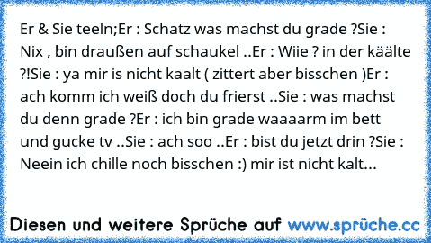 Er & Sie teeln;
Er : Schatz was machst du grade ?
Sie : Nix , bin draußen auf schaukel ..
Er : Wiie ? in der käälte ?!
Sie : ya mir is nicht kaalt ( zittert aber bisschen )
Er : ach komm ich weiß doch du frierst ..
Sie : was machst du denn grade ?
Er : ich bin grade waaaarm im bett und gucke tv ..
Sie : ach soo ..
Er : bist du jetzt drin ?
Sie : Neein ich chille noch bisschen :) mir ist nicht k...