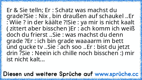 Er & Sie telln; 
Er : Schatz was machst du grade?
Sie : Nix , bin draußen auf schaukel ..
Er : Wiie ? in der käälte ?!
Sie : ya mir is nicht kaalt ( zittert aber bisschen )
Er : ach komm ich weiß doch du frierst ..
Sie : was machst du denn grade ?
Er : ich bin grade waaaarm im bett und gucke tv ..
Sie : ach soo ..
Er : bist du jetzt drin ?
Sie : Neein ich chille noch bisschen :) mir ist nicht k...