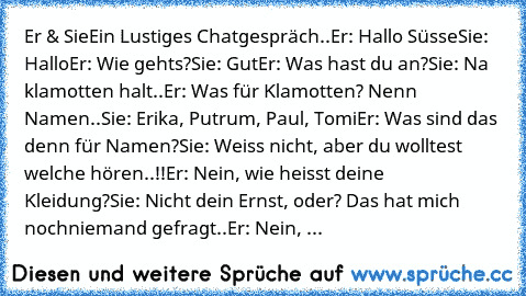 Er & Sie
Ein Lustiges Chatgespräch..
Er: Hallo Süsse
Sie: Hallo
Er: Wie gehts?
Sie: Gut
Er: Was hast du an?
Sie: Na klamotten halt..
Er: Was für Klamotten? Nenn Namen..
Sie: Erika, Putrum, Paul, Tomi
Er: Was sind das denn für Namen?
Sie: Weiss nicht, aber du wolltest welche hören..!!
Er: Nein, wie heisst deine Kleidung?
Sie: Nicht dein Ernst, oder? Das hat mich noch
niemand gefragt..
Er: Nein, ...