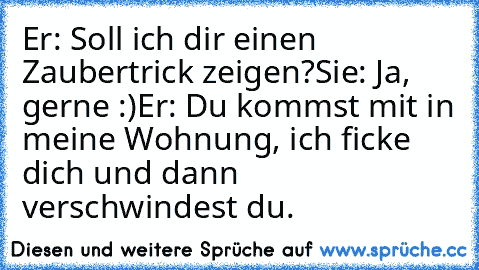 Er: Soll ich dir einen Zaubertrick zeigen?
Sie: Ja, gerne :)
Er: Du kommst mit in meine Wohnung, ich ficke dich und dann verschwindest du.