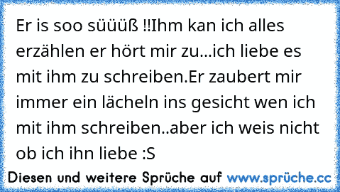 Er is soo süüüß !!
Ihm kan ich alles erzählen er hört mir zu...ich liebe es mit ihm zu schreiben.
Er zaubert mir immer ein lächeln ins gesicht wen ich mit ihm schreiben..aber ich weis nicht ob ich ihn liebe :S