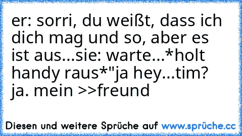 er: sorri, du weißt, dass ich dich mag und so, aber es ist aus...
sie: warte...*holt handy raus*
"ja hey...tim? ja. mein >>freund