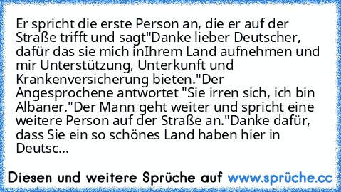 Er spricht die erste Person an, die er auf der Straße trifft und sagt"Danke lieber Deutscher, dafür das sie mich in
Ihrem Land aufnehmen und mir Unterstützung, Unterkunft und Krankenversicherung bieten."Der Angesprochene antwortet "Sie irren sich, ich bin Albaner."
Der Mann geht weiter und spricht eine weitere Person auf der Straße an."Danke dafür, dass Sie ein so schönes Land haben hier in Deutsc...