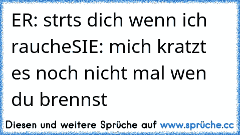 ER: strts dich wenn ich rauche
SIE: mich kratzt es noch nicht mal wen du brennst