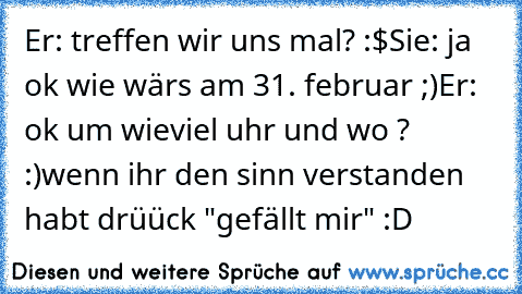 Er: treffen wir uns mal? :$
Sie: ja ok wie wärs am 31. februar ;)
Er: ok um wieviel uhr und wo ? :)
wenn ihr den sinn verstanden habt drüück "gefällt mir" :D