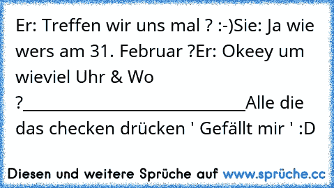 Er: Treffen wir uns mal ? :-)
Sie: Ja wie wers am 31. Februar ?
Er: Okeey um wieviel Uhr & Wo ?
_____________________________
Alle die das checken drücken ' Gefällt mir ' :D