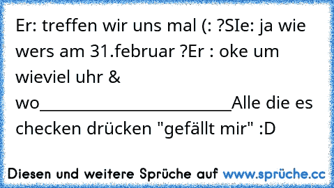 Er: treffen wir uns mal (: ?
SIe: ja wie wers am 31.februar ?
Er : oke um wieviel uhr & wo
_________________________
Alle die es checken drücken "gefällt mir" :D