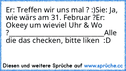 Er: Treffen wir uns mal ? :)
Sie: Ja, wie wärs am 31. Februar ?
Er: Okeey um wieviel Uhr & Wo ?
_____________________________
Alle die das checken, bitte liken  :D