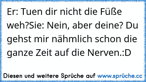 Er: Tuen dir nicht die Füße weh?
Sie: Nein, aber deine? Du gehst mir nähmlich schon die ganze Zeit auf die Nerven.
:D