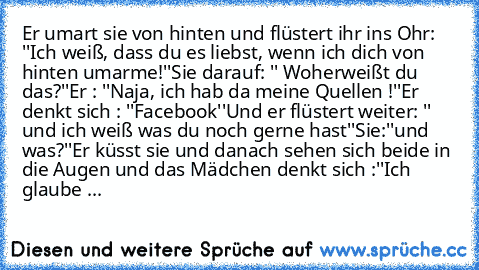 Er umart sie von hinten und flüstert ihr ins Ohr: ''Ich weiß, dass du es liebst, wenn ich dich von hinten umarme!''
Sie darauf: '' Woherweißt du das?''
Er : ''Naja, ich hab da meine Quellen !''
Er denkt sich : ''Facebook''
Und er flüstert weiter: '' und ich weiß was du noch gerne hast''
Sie:''und was?''
Er küsst sie und danach sehen sich beide in die Augen und das Mädchen denkt sich :''Ich glau...