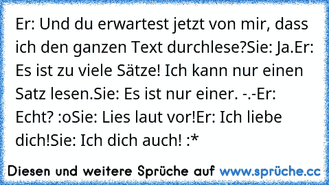 Er: Und du erwartest jetzt von mir, dass ich den ganzen Text durchlese?
Sie: Ja.
Er: Es ist zu viele Sätze! Ich kann nur einen Satz lesen.
Sie: Es ist nur einer. -.-
Er: Echt? :o
Sie: Lies laut vor!
Er: Ich liebe dich!
Sie: Ich dich auch! :*