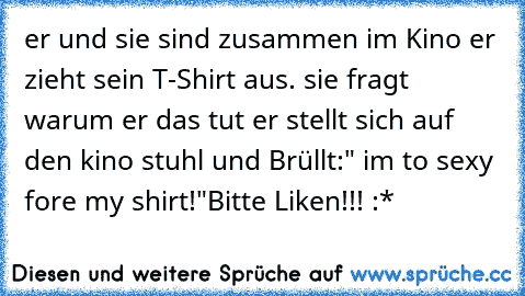 er und sie sind zusammen im Kino er zieht sein T-Shirt aus. sie fragt warum er das tut er stellt sich auf den kino stuhl und Brüllt:" i´m to sexy fore my shirt!"
Bitte Liken!!! :*