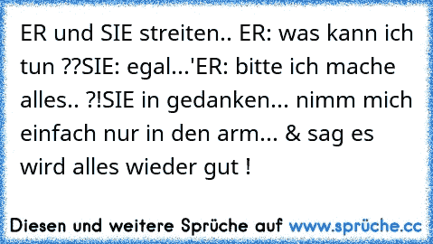 ER und SIE streiten.. 
ER: was kann ich tun ??
SIE: egal...'
ER: bitte ich mache alles.. ?!
SIE in gedanken... nimm mich einfach nur in den arm... & sag es wird alles wieder gut !