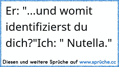 Er: "...und womit identifizierst du dich?"
Ich: " Nutella."