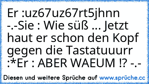 Er :uz67uz67rt5jhnn -.-
Sie : Wie süß ... Jetzt haut er schon den Kopf gegen die Tastatuuurr :*
Er : ABER WAEUM !? -.-