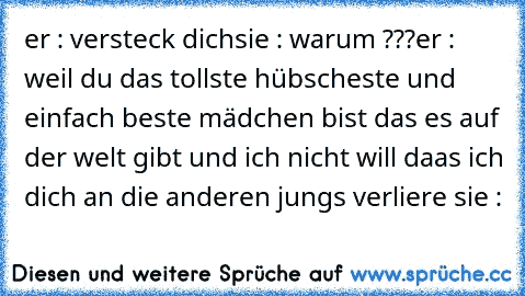 er : versteck dich
sie : warum ???
er : weil du das tollste hübscheste und einfach beste mädchen bist das es auf der welt gibt und ich nicht will daas ich dich an die anderen jungs verliere ♥
sie : ♥