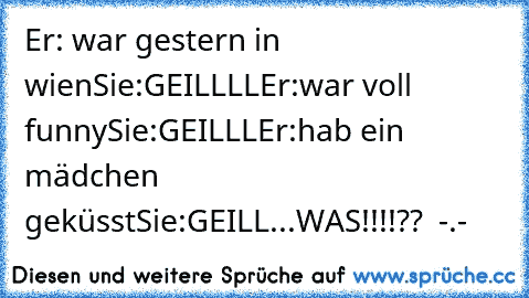 Er: war gestern in wien
Sie:GEILLLL
Er:war voll funny
Sie:GEILLL
Er:hab ein mädchen geküsst
Sie:GEILL...WAS!!!!??  -.-