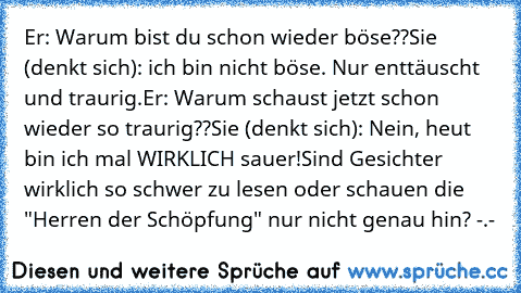 Er: Warum bist du schon wieder böse??
Sie (denkt sich): ich bin nicht böse. Nur enttäuscht und traurig.
Er: Warum schaust jetzt schon wieder so traurig??
Sie (denkt sich): Nein, heut bin ich mal WIRKLICH sauer!
Sind Gesichter wirklich so schwer zu lesen oder schauen die "Herren der Schöpfung" nur nicht genau hin? -.-