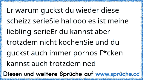 Er warum guckst du wieder diese scheizz serie
Sie hallooo es ist meine liebling-serie
Er du kannst aber trotzdem nicht kochen
Sie und du guckst auch immer pornos F*cken kannst auch trotzdem ned