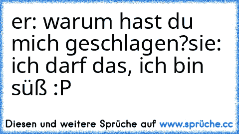 er: warum hast du mich geschlagen?
sie: ich darf das, ich bin süß :P