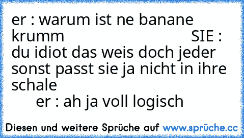 er : warum ist ne banane krumm                               SIE : du idiot das weis doch jeder sonst passt sie ja nicht in ihre schale                                                 er : ah ja voll logisch