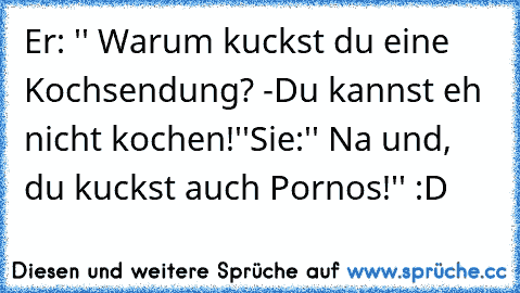 Er: '' Warum kuckst du eine Kochsendung? -Du kannst eh nicht kochen!''
Sie:'' Na und, du kuckst auch Pornos!'' :D