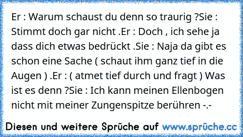 Er : Warum schaust du denn so traurig ?
Sie : Stimmt doch gar nicht .
Er : Doch , ich sehe ja dass dich etwas bedrückt .
Sie : Naja da gibt es schon eine Sache ( schaut ihm ganz tief in die Augen ) .
Er : ( atmet tief durch und fragt ) Was ist es denn ?
Sie : Ich kann meinen Ellenbogen nicht mit meiner Zungenspitze berühren -.-